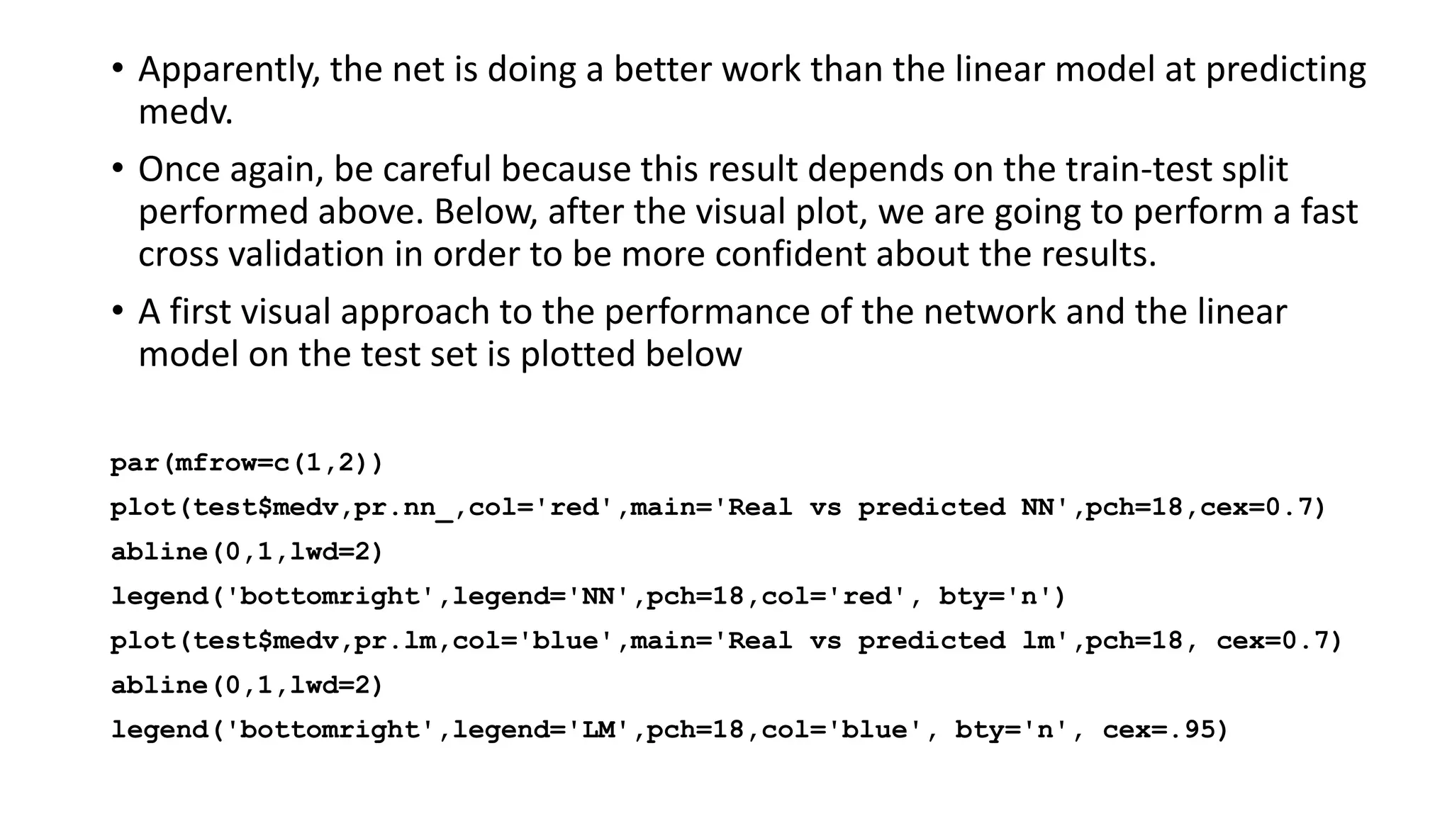 • Apparently, the net is doing a better work than the linear model at predicting
medv.
• Once again, be careful because this result depends on the train-test split
performed above. Below, after the visual plot, we are going to perform a fast
cross validation in order to be more confident about the results.
• A first visual approach to the performance of the network and the linear
model on the test set is plotted below
par(mfrow=c(1,2))
plot(test$medv,pr.nn_,col='red',main='Real vs predicted NN',pch=18,cex=0.7)
abline(0,1,lwd=2)
legend('bottomright',legend='NN',pch=18,col='red', bty='n')
plot(test$medv,pr.lm,col='blue',main='Real vs predicted lm',pch=18, cex=0.7)
abline(0,1,lwd=2)
legend('bottomright',legend='LM',pch=18,col='blue', bty='n', cex=.95)
 
