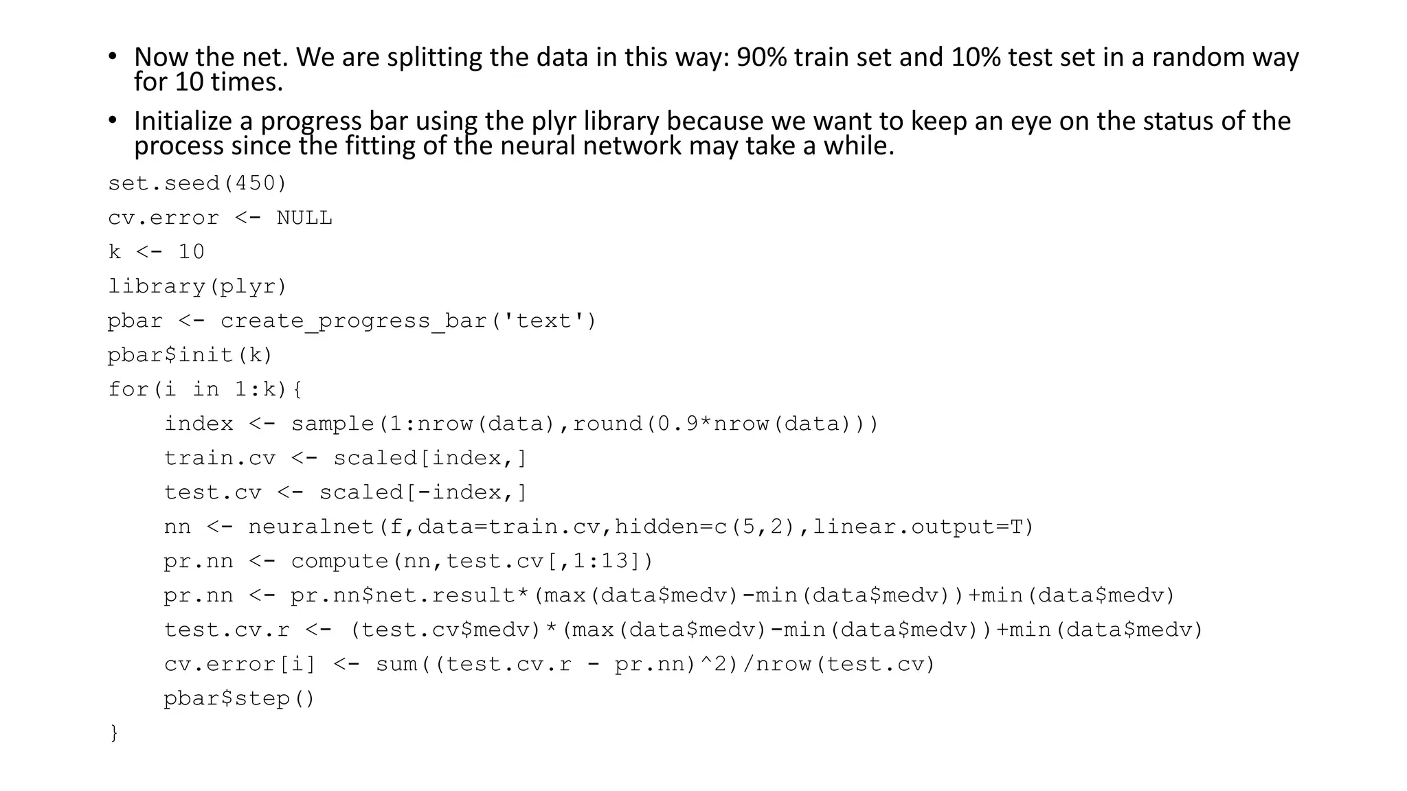 • Now the net. We are splitting the data in this way: 90% train set and 10% test set in a random way
for 10 times.
• Initialize a progress bar using the plyr library because we want to keep an eye on the status of the
process since the fitting of the neural network may take a while.
set.seed(450)
cv.error <- NULL
k <- 10
library(plyr)
pbar <- create_progress_bar('text')
pbar$init(k)
for(i in 1:k){
index <- sample(1:nrow(data),round(0.9*nrow(data)))
train.cv <- scaled[index,]
test.cv <- scaled[-index,]
nn <- neuralnet(f,data=train.cv,hidden=c(5,2),linear.output=T)
pr.nn <- compute(nn,test.cv[,1:13])
pr.nn <- pr.nn$net.result*(max(data$medv)-min(data$medv))+min(data$medv)
test.cv.r <- (test.cv$medv)*(max(data$medv)-min(data$medv))+min(data$medv)
cv.error[i] <- sum((test.cv.r - pr.nn)^2)/nrow(test.cv)
pbar$step()
}
 