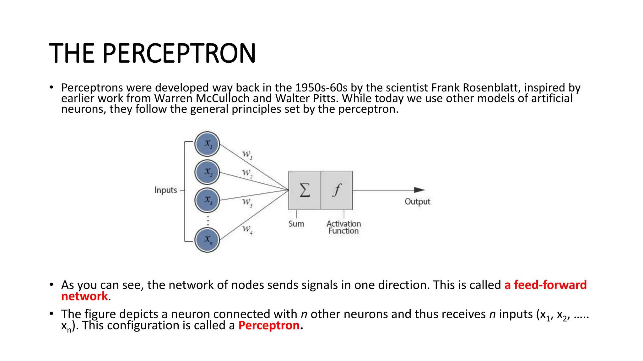 THE PERCEPTRON
• Perceptrons were developed way back in the 1950s-60s by the scientist Frank Rosenblatt, inspired by
earlier work from Warren McCulloch and Walter Pitts. While today we use other models of artificial
neurons, they follow the general principles set by the perceptron.
Model of an artificial neuron
• As you can see, the network of nodes sends signals in one direction. This is called a feed-forward
network.
• The figure depicts a neuron connected with n other neurons and thus receives n inputs (x1, x2, …..
xn). This configuration is called a Perceptron.
 