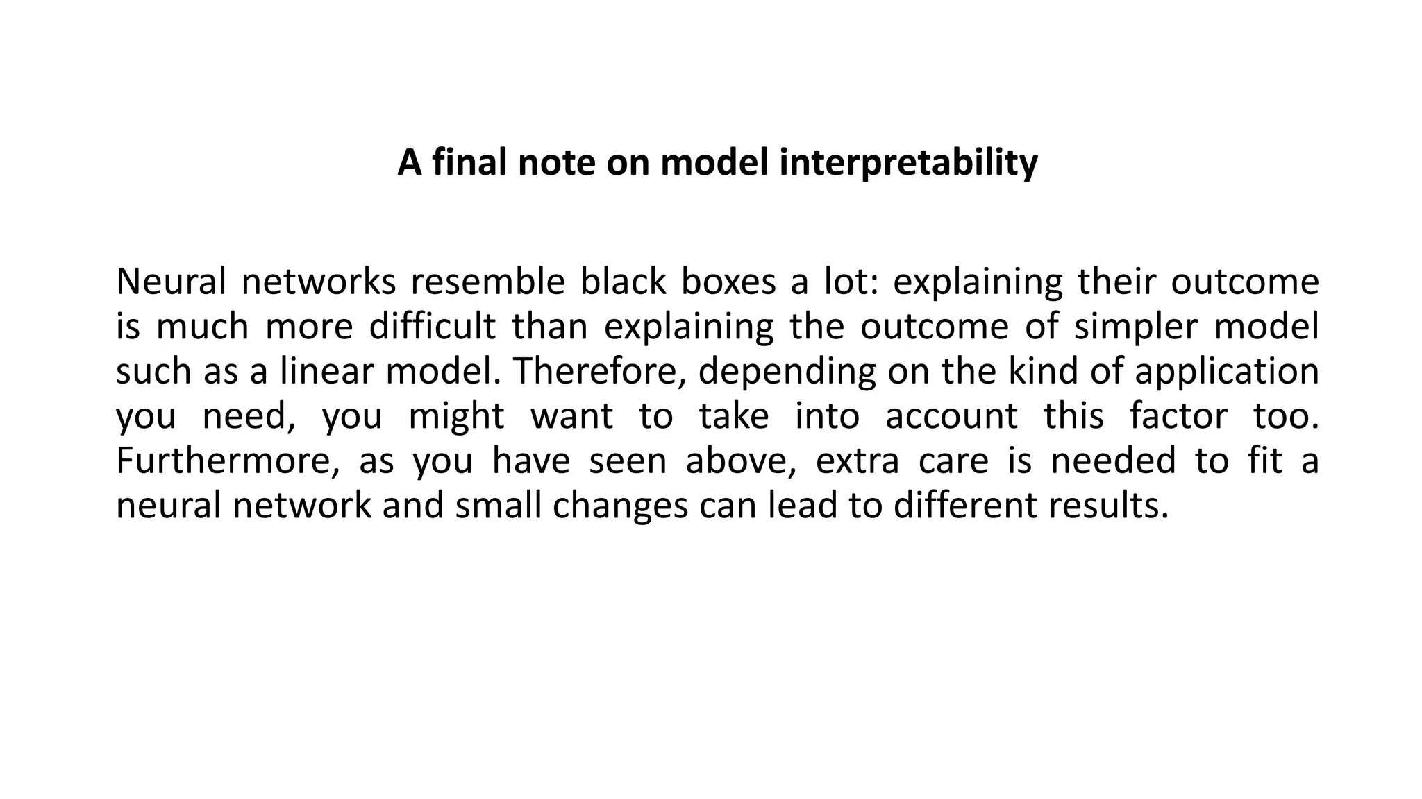 A final note on model interpretability
Neural networks resemble black boxes a lot: explaining their outcome
is much more difficult than explaining the outcome of simpler model
such as a linear model. Therefore, depending on the kind of application
you need, you might want to take into account this factor too.
Furthermore, as you have seen above, extra care is needed to fit a
neural network and small changes can lead to different results.
 