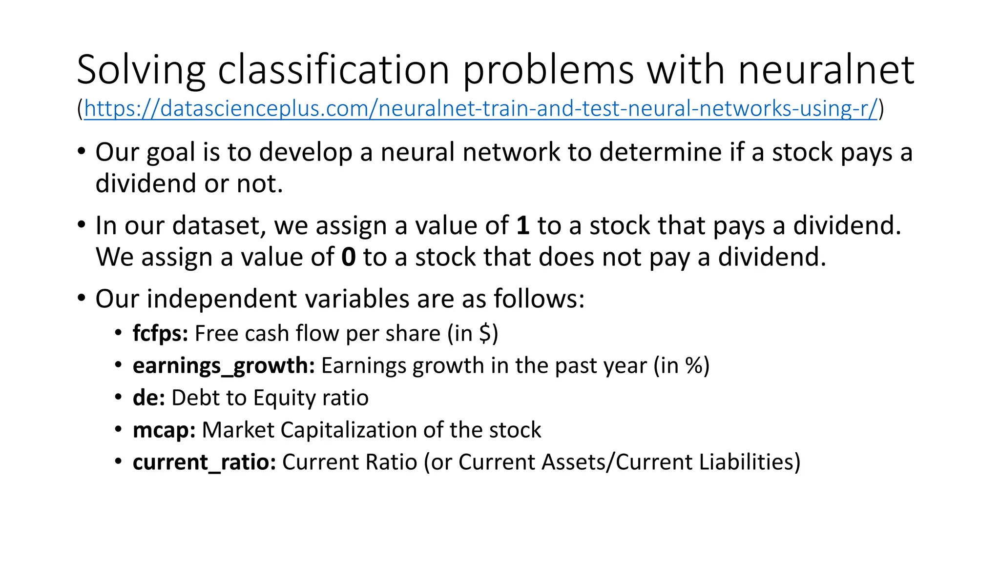 Solving classification problems with neuralnet
(https://datascienceplus.com/neuralnet-train-and-test-neural-networks-using-r/)
• Our goal is to develop a neural network to determine if a stock pays a
dividend or not.
• In our dataset, we assign a value of 1 to a stock that pays a dividend.
We assign a value of 0 to a stock that does not pay a dividend.
• Our independent variables are as follows:
• fcfps: Free cash flow per share (in $)
• earnings_growth: Earnings growth in the past year (in %)
• de: Debt to Equity ratio
• mcap: Market Capitalization of the stock
• current_ratio: Current Ratio (or Current Assets/Current Liabilities)
 