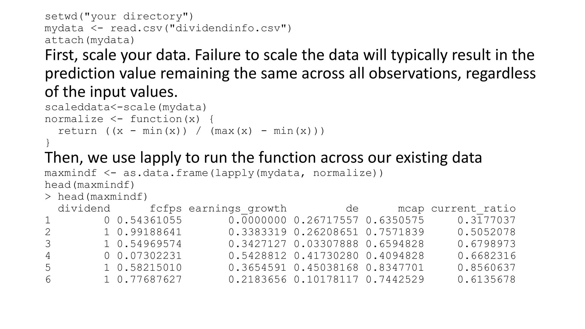setwd("your directory")
mydata <- read.csv("dividendinfo.csv")
attach(mydata)
First, scale your data. Failure to scale the data will typically result in the
prediction value remaining the same across all observations, regardless
of the input values.
scaleddata<-scale(mydata)
normalize <- function(x) {
return ((x - min(x)) / (max(x) - min(x)))
}
Then, we use lapply to run the function across our existing data
maxmindf <- as.data.frame(lapply(mydata, normalize))
head(maxmindf)
> head(maxmindf)
dividend fcfps earnings_growth de mcap current_ratio
1 0 0.54361055 0.0000000 0.26717557 0.6350575 0.3177037
2 1 0.99188641 0.3383319 0.26208651 0.7571839 0.5052078
3 1 0.54969574 0.3427127 0.03307888 0.6594828 0.6798973
4 0 0.07302231 0.5428812 0.41730280 0.4094828 0.6682316
5 1 0.58215010 0.3654591 0.45038168 0.8347701 0.8560637
6 1 0.77687627 0.2183656 0.10178117 0.7442529 0.6135678
 