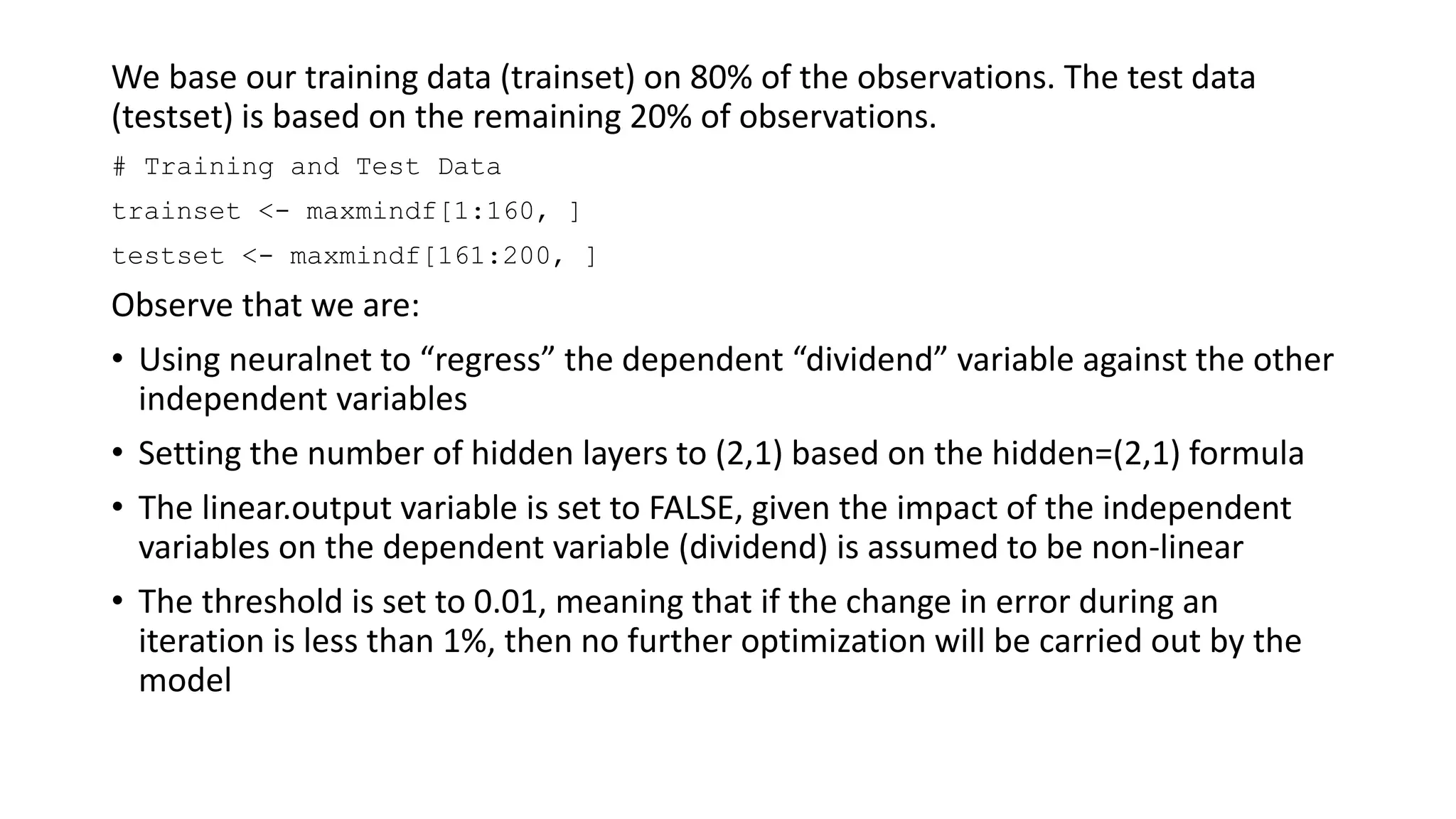 We base our training data (trainset) on 80% of the observations. The test data
(testset) is based on the remaining 20% of observations.
# Training and Test Data
trainset <- maxmindf[1:160, ]
testset <- maxmindf[161:200, ]
Observe that we are:
• Using neuralnet to “regress” the dependent “dividend” variable against the other
independent variables
• Setting the number of hidden layers to (2,1) based on the hidden=(2,1) formula
• The linear.output variable is set to FALSE, given the impact of the independent
variables on the dependent variable (dividend) is assumed to be non-linear
• The threshold is set to 0.01, meaning that if the change in error during an
iteration is less than 1%, then no further optimization will be carried out by the
model
 