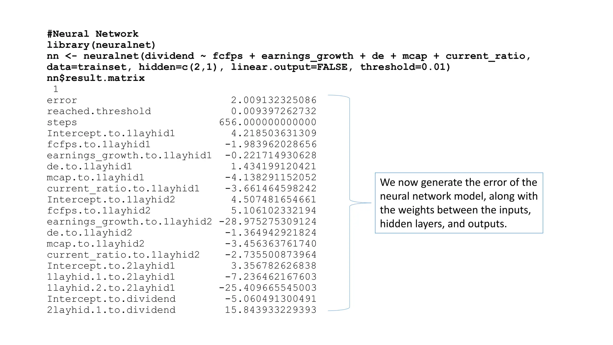 #Neural Network
library(neuralnet)
nn <- neuralnet(dividend ~ fcfps + earnings_growth + de + mcap + current_ratio,
data=trainset, hidden=c(2,1), linear.output=FALSE, threshold=0.01)
nn$result.matrix
1
error 2.009132325086
reached.threshold 0.009397262732
steps 656.000000000000
Intercept.to.1layhid1 4.218503631309
fcfps.to.1layhid1 -1.983962028656
earnings_growth.to.1layhid1 -0.221714930628
de.to.1layhid1 1.434199120421
mcap.to.1layhid1 -4.138291152052
current_ratio.to.1layhid1 -3.661464598242
Intercept.to.1layhid2 4.507481654661
fcfps.to.1layhid2 5.106102332194
earnings_growth.to.1layhid2 -28.975275309124
de.to.1layhid2 -1.364942921824
mcap.to.1layhid2 -3.456363761740
current_ratio.to.1layhid2 -2.735500873964
Intercept.to.2layhid1 3.356782626838
1layhid.1.to.2layhid1 -7.236462167603
1layhid.2.to.2layhid1 -25.409665545003
Intercept.to.dividend -5.060491300491
2layhid.1.to.dividend 15.843933229393
We now generate the error of the
neural network model, along with
the weights between the inputs,
hidden layers, and outputs.
 