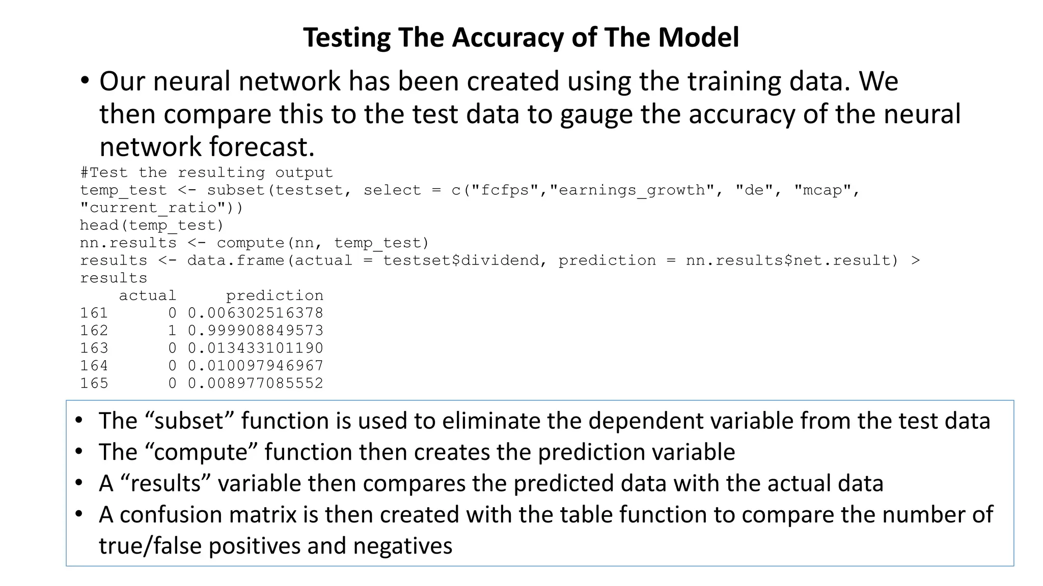 Testing The Accuracy of The Model
• Our neural network has been created using the training data. We
then compare this to the test data to gauge the accuracy of the neural
network forecast.
#Test the resulting output
temp_test <- subset(testset, select = c("fcfps","earnings_growth", "de", "mcap",
"current_ratio"))
head(temp_test)
nn.results <- compute(nn, temp_test)
results <- data.frame(actual = testset$dividend, prediction = nn.results$net.result) >
results
actual prediction
161 0 0.006302516378
162 1 0.999908849573
163 0 0.013433101190
164 0 0.010097946967
165 0 0.008977085552
• The “subset” function is used to eliminate the dependent variable from the test data
• The “compute” function then creates the prediction variable
• A “results” variable then compares the predicted data with the actual data
• A confusion matrix is then created with the table function to compare the number of
true/false positives and negatives
 