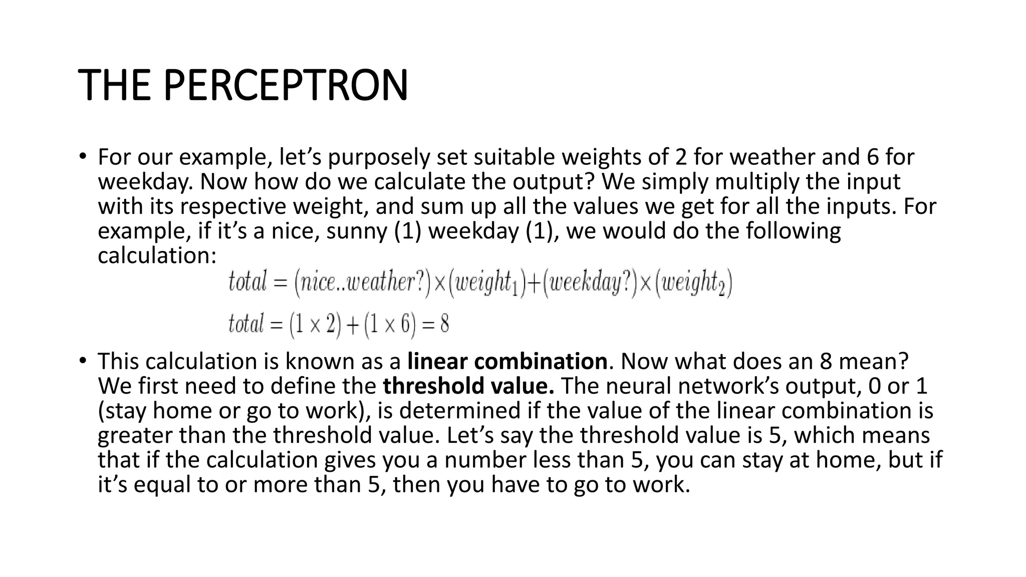 THE PERCEPTRON
• For our example, let’s purposely set suitable weights of 2 for weather and 6 for
weekday. Now how do we calculate the output? We simply multiply the input
with its respective weight, and sum up all the values we get for all the inputs. For
example, if it’s a nice, sunny (1) weekday (1), we would do the following
calculation:
• This calculation is known as a linear combination. Now what does an 8 mean?
We first need to define the threshold value. The neural network’s output, 0 or 1
(stay home or go to work), is determined if the value of the linear combination is
greater than the threshold value. Let’s say the threshold value is 5, which means
that if the calculation gives you a number less than 5, you can stay at home, but if
it’s equal to or more than 5, then you have to go to work.
 
