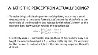 WHAT IS THE PERCEPTRON ACTUALLY DOING?
• To make things a little simpler for training later, let’s make a small
readjustment to the above formula. Let’s move the threshold to the
other side of the inequality, and replace it with what’s known as the
neuron’s bias. Now we can rewrite the equation as:
• Effectively, bias =—threshold. You can think of bias as how easy it is
to get the neuron to output a 1—with a really big bias, it’s very easy
for the neuron to output a 1, but if the bias is very negative, then it’s
difficult.
 