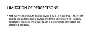 LIMITATION OF PERCEPTRONS
• Not every set of inputs can be divided by a line like this. Those that
can be are called linearly separable. If the vectors are not linearly
separable, learning will never reach a point where all vectors are
classified properly.
 