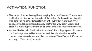 ACTIVATION FUNCTION
• The value of Y can be anything ranging from -inf to +inf. The neuron
really doesn’t know the bounds of the value. So how do we decide
whether the neuron should fire or not ( why this firing pattern?
Because we learnt it from biology that’s the way brain works and
brain is a working testimony of an awesome and intelligent system ).
• We decided to add “activation functions” for this purpose. To check
the Y value produced by a neuron and decide whether outside
connections should consider this neuron as “fired” or not. Or rather
let’s say—“activated” or not.
 