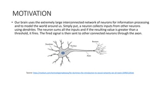 MOTIVATION
• Our brain uses the extremely large interconnected network of neurons for information processing
and to model the world around us. Simply put, a neuron collects inputs from other neurons
using dendrites. The neuron sums all the inputs and if the resulting value is greater than a
threshold, it fires. The fired signal is then sent to other connected neurons through the axon.
Source: https://medium.com/technologymadeeasy/for-dummies-the-introduction-to-neural-networks-we-all-need-c50f6012d5eb
 