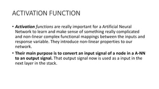 ACTIVATION FUNCTION
• Activation functions are really important for a Artificial Neural
Network to learn and make sense of something really complicated
and non-linear complex functional mappings between the inputs and
response variable. They introduce non-linear properties to our
network.
• Their main purpose is to convert an input signal of a node in a A-NN
to an output signal. That output signal now is used as a input in the
next layer in the stack.
 