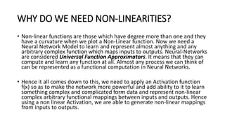 WHY DO WE NEED NON-LINEARITIES?
• Non-linear functions are those which have degree more than one and they
have a curvature when we plot a Non-Linear function. Now we need a
Neural Network Model to learn and represent almost anything and any
arbitrary complex function which maps inputs to outputs. Neural-Networks
are considered Universal Function Approximators. It means that they can
compute and learn any function at all. Almost any process we can think of
can be represented as a functional computation in Neural Networks.
• Hence it all comes down to this, we need to apply an Activation function
f(x) so as to make the network more powerful and add ability to it to learn
something complex and complicated form data and represent non-linear
complex arbitrary functional mappings between inputs and outputs. Hence
using a non linear Activation, we are able to generate non-linear mappings
from inputs to outputs.
 