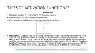TYPES OF ACTIVATION FUNCTIONS*
Step function
• Activation function A = “activated” if Y > threshold else not
• Alternatively, A = 1 if Y > threshold, 0 otherwise
• Well, what we just did is a “step function”, see the below figure.
• DRAWBACK: Suppose you are creating a binary classifier. Something which should say a
“yes” or “no” ( activate or not activate ). A Step function could do that for you! That’s
exactly what it does, say a 1 or 0. Now, think about the use case where you would want
multiple such neurons to be connected to bring in more classes. Class1, class2, class3 etc.
What will happen if more than 1 neuron is “activated”. All neurons will output a 1 ( from
step function). Now what would you decide? Which class is it? Hard, complicated.
* https://towardsdatascience.com/activation-functions-and-its-types-which-is-better-a9a5310cc8f
 