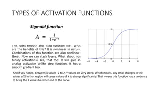 TYPES OF ACTIVATION FUNCTIONS
Sigmoid function
This looks smooth and “step function like”. What
are the benefits of this? It is nonlinear in nature.
Combinations of this function are also nonlinear!
Great. Now we can stack layers. What about non
binary activations? Yes, that too! It will give an
analog activation unlike step function. It has a
smooth gradient too.
And if you notice, between X values -2 to 2, Y values are very steep. Which means, any small changes in the
values of X in that region will cause values of Y to change significantly. That means this function has a tendency
to bring the Y values to either end of the curve.
 