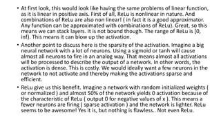 • At first look, this would look like having the same problems of linear function,
as it is linear in positive axis. First of all, ReLu is nonlinear in nature. And
combinations of ReLu are also non linear! ( in fact it is a good approximator.
Any function can be approximated with combinations of ReLu). Great, so this
means we can stack layers. It is not bound though. The range of ReLu is [0,
inf). This means it can blow up the activation.
• Another point to discuss here is the sparsity of the activation. Imagine a big
neural network with a lot of neurons. Using a sigmoid or tanh will cause
almost all neurons to fire in an analog way. That means almost all activations
will be processed to describe the output of a network. In other words, the
activation is dense. This is costly. We would ideally want a few neurons in the
network to not activate and thereby making the activations sparse and
efficient.
• ReLu give us this benefit. Imagine a network with random initialized weights (
or normalized ) and almost 50% of the network yields 0 activation because of
the characteristic of ReLu ( output 0 for negative values of x ). This means a
fewer neurons are firing ( sparse activation ) and the network is lighter. ReLu
seems to be awesome! Yes it is, but nothing is flawless.. Not even ReLu.
 
