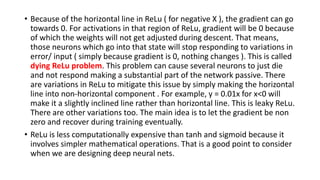 • Because of the horizontal line in ReLu ( for negative X ), the gradient can go
towards 0. For activations in that region of ReLu, gradient will be 0 because
of which the weights will not get adjusted during descent. That means,
those neurons which go into that state will stop responding to variations in
error/ input ( simply because gradient is 0, nothing changes ). This is called
dying ReLu problem. This problem can cause several neurons to just die
and not respond making a substantial part of the network passive. There
are variations in ReLu to mitigate this issue by simply making the horizontal
line into non-horizontal component . For example, y = 0.01x for x<0 will
make it a slightly inclined line rather than horizontal line. This is leaky ReLu.
There are other variations too. The main idea is to let the gradient be non
zero and recover during training eventually.
• ReLu is less computationally expensive than tanh and sigmoid because it
involves simpler mathematical operations. That is a good point to consider
when we are designing deep neural nets.
 