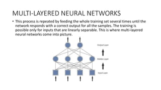 MULTI-LAYERED NEURAL NETWORKS
• This process is repeated by feeding the whole training set several times until the
network responds with a correct output for all the samples. The training is
possible only for inputs that are linearly separable. This is where multi-layered
neural networks come into picture.
 