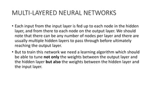 MULTI-LAYERED NEURAL NETWORKS
• Each input from the input layer is fed up to each node in the hidden
layer, and from there to each node on the output layer. We should
note that there can be any number of nodes per layer and there are
usually multiple hidden layers to pass through before ultimately
reaching the output layer.
• But to train this network we need a learning algorithm which should
be able to tune not only the weights between the output layer and
the hidden layer but also the weights between the hidden layer and
the input layer.
 