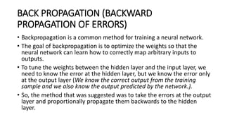 BACK PROPAGATION (BACKWARD
PROPAGATION OF ERRORS)
• Backpropagation is a common method for training a neural network.
• The goal of backpropagation is to optimize the weights so that the
neural network can learn how to correctly map arbitrary inputs to
outputs.
• To tune the weights between the hidden layer and the input layer, we
need to know the error at the hidden layer, but we know the error only
at the output layer (We know the correct output from the training
sample and we also know the output predicted by the network.).
• So, the method that was suggested was to take the errors at the output
layer and proportionally propagate them backwards to the hidden
layer.
 