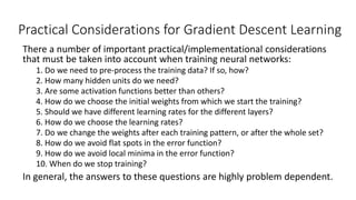 Practical Considerations for Gradient Descent Learning
There a number of important practical/implementational considerations
that must be taken into account when training neural networks:
1. Do we need to pre-process the training data? If so, how?
2. How many hidden units do we need?
3. Are some activation functions better than others?
4. How do we choose the initial weights from which we start the training?
5. Should we have different learning rates for the different layers?
6. How do we choose the learning rates?
7. Do we change the weights after each training pattern, or after the whole set?
8. How do we avoid flat spots in the error function?
9. How do we avoid local minima in the error function?
10. When do we stop training?
In general, the answers to these questions are highly problem dependent.
 