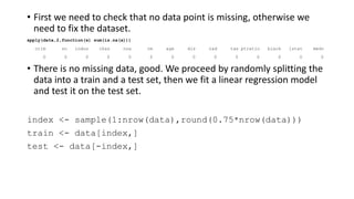 • First we need to check that no data point is missing, otherwise we
need to fix the dataset.
apply(data,2,function(x) sum(is.na(x)))
crim zn indus chas nox rm age dis rad tax ptratio black lstat medv
0 0 0 0 0 0 0 0 0 0 0 0 0 0
• There is no missing data, good. We proceed by randomly splitting the
data into a train and a test set, then we fit a linear regression model
and test it on the test set.
index <- sample(1:nrow(data),round(0.75*nrow(data)))
train <- data[index,]
test <- data[-index,]
 