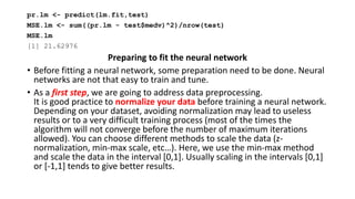 pr.lm <- predict(lm.fit,test)
MSE.lm <- sum((pr.lm - test$medv)^2)/nrow(test)
MSE.lm
[1] 21.62976
Preparing to fit the neural network
• Before fitting a neural network, some preparation need to be done. Neural
networks are not that easy to train and tune.
• As a first step, we are going to address data preprocessing.
It is good practice to normalize your data before training a neural network.
Depending on your dataset, avoiding normalization may lead to useless
results or to a very difficult training process (most of the times the
algorithm will not converge before the number of maximum iterations
allowed). You can choose different methods to scale the data (z-
normalization, min-max scale, etc…). Here, we use the min-max method
and scale the data in the interval [0,1]. Usually scaling in the intervals [0,1]
or [-1,1] tends to give better results.
 