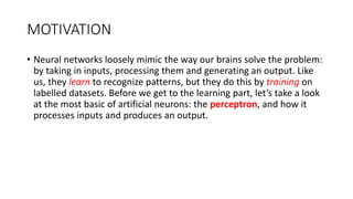 MOTIVATION
• Neural networks loosely mimic the way our brains solve the problem:
by taking in inputs, processing them and generating an output. Like
us, they learn to recognize patterns, but they do this by training on
labelled datasets. Before we get to the learning part, let’s take a look
at the most basic of artificial neurons: the perceptron, and how it
processes inputs and produces an output.
 