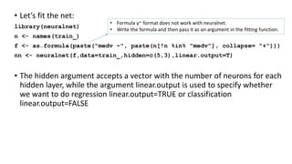 • Let’s fit the net:
library(neuralnet)
n <- names(train_)
f <- as.formula(paste("medv ~", paste(n[!n %in% "medv"], collapse= "+")))
nn <- neuralnet(f,data=train_,hidden=c(5,3),linear.output=T)
• The hidden argument accepts a vector with the number of neurons for each
hidden layer, while the argument linear.output is used to specify whether
we want to do regression linear.output=TRUE or classification
linear.output=FALSE
• Formula y~ format does not work with neuralnet.
• Write the formula and then pass it as an argument in the fitting function.
 