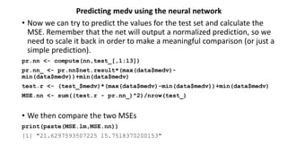 Predicting medv using the neural network
• Now we can try to predict the values for the test set and calculate the
MSE. Remember that the net will output a normalized prediction, so we
need to scale it back in order to make a meaningful comparison (or just a
simple prediction).
pr.nn <- compute(nn,test_[,1:13])
pr.nn_ <- pr.nn$net.result*(max(data$medv)-
min(data$medv))+min(data$medv)
test.r <- (test_$medv)*(max(data$medv)-min(data$medv))+min(data$medv)
MSE.nn <- sum((test.r - pr.nn_)^2)/nrow(test_)
• We then compare the two MSEs
print(paste(MSE.lm,MSE.nn))
[1] "21.6297593507225 15.7518370200153"
 