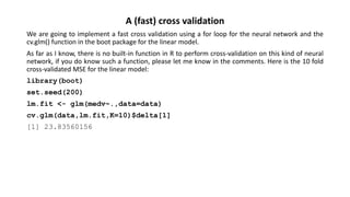 A (fast) cross validation
We are going to implement a fast cross validation using a for loop for the neural network and the
cv.glm() function in the boot package for the linear model.
As far as I know, there is no built-in function in R to perform cross-validation on this kind of neural
network, if you do know such a function, please let me know in the comments. Here is the 10 fold
cross-validated MSE for the linear model:
library(boot)
set.seed(200)
lm.fit <- glm(medv~.,data=data)
cv.glm(data,lm.fit,K=10)$delta[1]
[1] 23.83560156
 