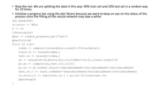 • Now the net. We are splitting the data in this way: 90% train set and 10% test set in a random way
for 10 times.
• Initialize a progress bar using the plyr library because we want to keep an eye on the status of the
process since the fitting of the neural network may take a while.
set.seed(450)
cv.error <- NULL
k <- 10
library(plyr)
pbar <- create_progress_bar('text')
pbar$init(k)
for(i in 1:k){
index <- sample(1:nrow(data),round(0.9*nrow(data)))
train.cv <- scaled[index,]
test.cv <- scaled[-index,]
nn <- neuralnet(f,data=train.cv,hidden=c(5,2),linear.output=T)
pr.nn <- compute(nn,test.cv[,1:13])
pr.nn <- pr.nn$net.result*(max(data$medv)-min(data$medv))+min(data$medv)
test.cv.r <- (test.cv$medv)*(max(data$medv)-min(data$medv))+min(data$medv)
cv.error[i] <- sum((test.cv.r - pr.nn)^2)/nrow(test.cv)
pbar$step()
}
 