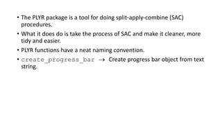 • The PLYR package is a tool for doing split-apply-combine (SAC)
procedures.
• What it does do is take the process of SAC and make it cleaner, more
tidy and easier.
• PLYR functions have a neat naming convention.
• create_progress_bar  Create progress bar object from text
string.
 