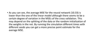 • As you can see, the average MSE for the neural network (10.33) is
lower than the one of the linear model although there seems to be a
certain degree of variation in the MSEs of the cross validation. This
may depend on the splitting of the data or the random initialization of
the weights in the net. By running the simulation different times with
different seeds you can get a more precise point estimate for the
average MSE.
 
