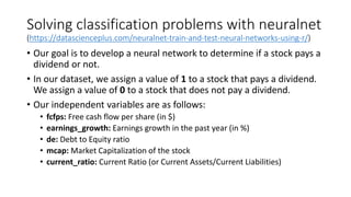 Solving classification problems with neuralnet
(https://datascienceplus.com/neuralnet-train-and-test-neural-networks-using-r/)
• Our goal is to develop a neural network to determine if a stock pays a
dividend or not.
• In our dataset, we assign a value of 1 to a stock that pays a dividend.
We assign a value of 0 to a stock that does not pay a dividend.
• Our independent variables are as follows:
• fcfps: Free cash flow per share (in $)
• earnings_growth: Earnings growth in the past year (in %)
• de: Debt to Equity ratio
• mcap: Market Capitalization of the stock
• current_ratio: Current Ratio (or Current Assets/Current Liabilities)
 