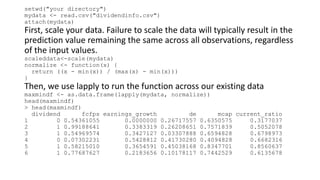 setwd("your directory")
mydata <- read.csv("dividendinfo.csv")
attach(mydata)
First, scale your data. Failure to scale the data will typically result in the
prediction value remaining the same across all observations, regardless
of the input values.
scaleddata<-scale(mydata)
normalize <- function(x) {
return ((x - min(x)) / (max(x) - min(x)))
}
Then, we use lapply to run the function across our existing data
maxmindf <- as.data.frame(lapply(mydata, normalize))
head(maxmindf)
> head(maxmindf)
dividend fcfps earnings_growth de mcap current_ratio
1 0 0.54361055 0.0000000 0.26717557 0.6350575 0.3177037
2 1 0.99188641 0.3383319 0.26208651 0.7571839 0.5052078
3 1 0.54969574 0.3427127 0.03307888 0.6594828 0.6798973
4 0 0.07302231 0.5428812 0.41730280 0.4094828 0.6682316
5 1 0.58215010 0.3654591 0.45038168 0.8347701 0.8560637
6 1 0.77687627 0.2183656 0.10178117 0.7442529 0.6135678
 
