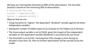 We base our training data (trainset) on 80% of the observations. The test data
(testset) is based on the remaining 20% of observations.
# Training and Test Data
trainset <- maxmindf[1:160, ]
testset <- maxmindf[161:200, ]
Observe that we are:
• Using neuralnet to “regress” the dependent “dividend” variable against the other
independent variables
• Setting the number of hidden layers to (2,1) based on the hidden=(2,1) formula
• The linear.output variable is set to FALSE, given the impact of the independent
variables on the dependent variable (dividend) is assumed to be non-linear
• The threshold is set to 0.01, meaning that if the change in error during an
iteration is less than 1%, then no further optimization will be carried out by the
model
 