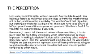 THE PERCEPTRON
• Let’s understand this better with an example. Say you bike to work. You
have two factors to make your decision to go to work: the weather must
not be bad, and it must be a weekday. The weather’s not that big a deal,
but working on weekends is a big no-no. The inputs have to be binary, so
let’s propose the conditions as yes or no questions. Weather is fine? 1 for
yes, 0 for no. Is it a weekday? 1 yes, 0 no.
• Remember, I cannot tell the neural network these conditions; it has to
learn them for itself. How will it know which information will be most
important in making its decision? It does with something called weights.
Remember when I said that weather’s not a big deal, but the weekend is?
Weights are just a numerical representation of these preferences. A higher
weight means the neural network considers that input more important
compared to other inputs.
Source: https://towardsdatascience.com/a-beginners-guide-to-neural-networks-b6be0d442fa4
 