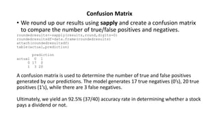 Confusion Matrix
• We round up our results using sapply and create a confusion matrix
to compare the number of true/false positives and negatives.
roundedresults<-sapply(results,round,digits=0)
roundedresultsdf=data.frame(roundedresults)
attach(roundedresultsdf)
table(actual,prediction)
prediction
actual 0 1
0 17 0
1 3 20
A confusion matrix is used to determine the number of true and false positives
generated by our predictions. The model generates 17 true negatives (0’s), 20 true
positives (1’s), while there are 3 false negatives.
Ultimately, we yield an 92.5% (37/40) accuracy rate in determining whether a stock
pays a dividend or not.
 