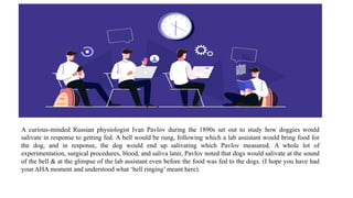 A curious-minded Russian physiologist Ivan Pavlov during the 1890s set out to study how doggies would
salivate in response to getting fed. A bell would be rung, following which a lab assistant would bring food for
the dog, and in response, the dog would end up salivating which Pavlov measured. A whole lot of
experimentation, surgical procedures, blood, and saliva later, Pavlov noted that dogs would salivate at the sound
of the bell & at the glimpse of the lab assistant even before the food was fed to the dogs. (I hope you have had
your AHA moment and understood what ‘bell ringing’ meant here).
 