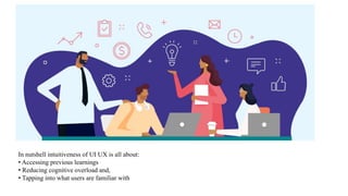 In nutshell intuitiveness of UI UX is all about:
• Accessing previous learnings
• Reducing cognitive overload and,
• Tapping into what users are familiar with
 