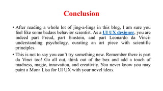 Conclusion
• After reading a whole lot of jing-a-lings in this blog, I am sure you
feel like some badass behavior scientist. As a UI UX designer, you are
indeed part Freud, part Einstein, and part Leonardo da Vinci-
understanding psychology, curating an art piece with scientific
principles.
• This is not to say you can’t try something new. Remember there is part
da Vinci too! Go all out, think out of the box and add a touch of
madness, magic, innovation, and creativity. You never know you may
paint a Mona Lisa for UI UX with your novel ideas.
 