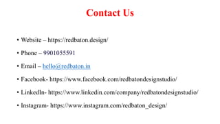 Contact Us
• Website – https://redbaton.design/
• Phone – 9901055591
• Email – hello@redbaton.in
• Facebook- https://www.facebook.com/redbatondesignstudio/
• LinkedIn- https://www.linkedin.com/company/redbatondesignstudio/
• Instagram- https://www.instagram.com/redbaton_design/
 