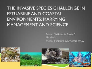 THE INVASIVE SPECIES CHALLENGE IN
       ESTUARINE AND COASTAL
       ENVIRONMENTS: MARRYING
       MANAGEMENT AND SCIENCE
                                                        Susan L. Williams & Edwin D.
                                                        Grosholz
                                                        THE H.T. ODUM SYNTHESIS ESSAY




http://www.reefcorner.org
                                                         http://www.fishgame.com
                            http://www.reefcorner.org                              http://www.okeanosgroup.
                                                                                   com
 