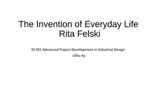 The Invention of Everyday Life
Rita Felski
ID 501 Advanced Project Development in Industrial Design
Utku Ay
 