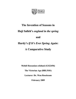 The Invention of Seasons in

Haji Salleh’s england in the spring

                and

Hardy’s If It’s Ever Spring Again:

      A Comparative Study




  Mehdi Hassanian esfahani (GS22456)

     The Victorian Age (BBL5101)

     Lecturer: Dr. Wan Roselezam

            February 2009
 