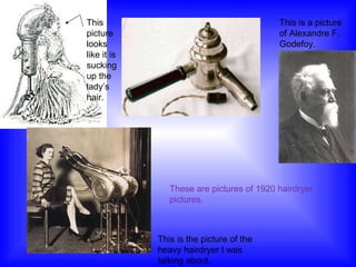 These are pictures of 1920 hairdryer pictures. This is the picture of the heavy hairdryer I was talking about. This picture looks like it is sucking up the lady’s hair. This is a picture of Alexandre F. Godefoy. 