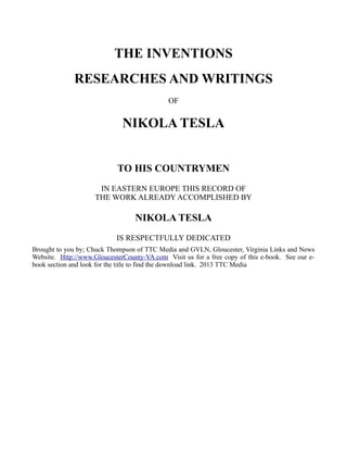 THE INVENTIONS
RESEARCHES AND WRITINGS
OF
NIKOLA TESLA
TO HIS COUNTRYMEN
IN EASTERN EUROPE THIS RECORD OF
THE WORK ALREADY ACCOMPLISHED BY
NIKOLA TESLA
IS RESPECTFULLY DEDICATED
Brought to you by; Chuck Thompson of TTC Media and GVLN, Gloucester, Virginia Links and News
Website. Http://www.GloucesterCounty-VA.com Visit us for a free copy of this e-book. See our e-
book section and look for the title to find the download link. 2013 TTC Media
 