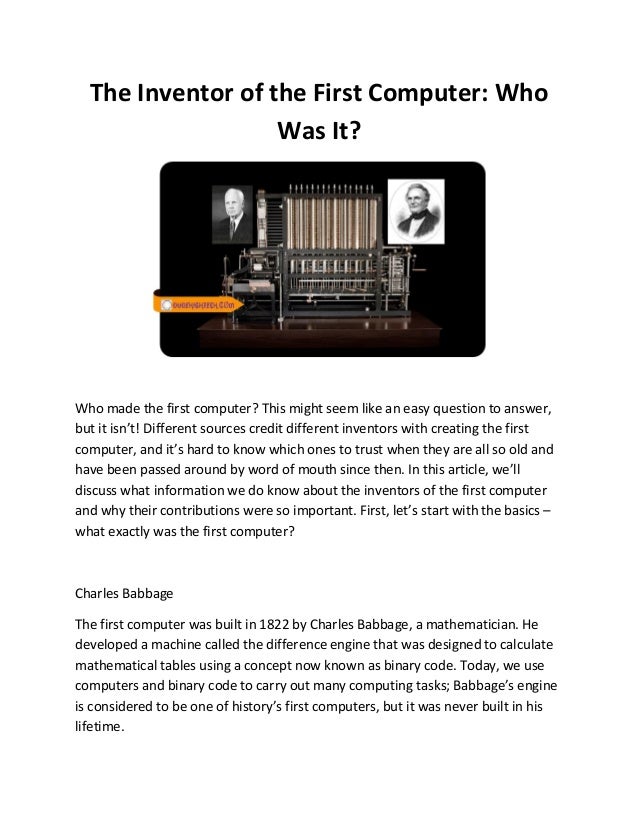 The Inventor of the First Computer: Who
Was It?
Who made the first computer? This might seem like an easy question to answer,
but it isn’t! Different sources credit different inventors with creating the first
computer, and it’s hard to know which ones to trust when they are all so old and
have been passed around by word of mouth since then. In this article, we’ll
discuss what information we do know about the inventors of the first computer
and why their contributions were so important. First, let’s start with the basics –
what exactly was the first computer?
Charles Babbage
The first computer was built in 1822 by Charles Babbage, a mathematician. He
developed a machine called the difference engine that was designed to calculate
mathematical tables using a concept now known as binary code. Today, we use
computers and binary code to carry out many computing tasks; Babbage’s engine
is considered to be one of history’s first computers, but it was never built in his
lifetime.
 