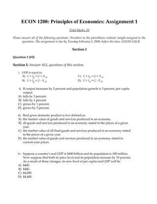ECON 1200: Principles of Economics: Assignment 1
                                            Total Marks: 50

Please answer all of the following questions. Numbers in the parentheses indicate weight assigned to the
       questions. The assignment is due by Tuesday February 5, 2008, before the class. GOOD LUCK

                                              Section I

Question 1 (10):

Section I: Answer ALL questions of this section.

    i. GDP is equal to:
       A) C + Ig + G + X n.                        C) C + In + G + X n.
       B) C + Ig + G - X n.                       D) C + In + G - X n.

   ii. If output increases by 2 percent and population growth is 3 percent, per capita
       output:
   A) falls by 5 percent.
   B) falls by 1 percent.
   C) grows by 1 percent.
   D) grows by 5 percent.

   iii. Real gross domestic product is best defined as:
   A) the market value of goods and services produced in an economy.
    B) all goods and services produced in an economy stated in the prices of a given
        year.
   C) the market value of all final goods and services produced in an economy stated
        in the prices of a given year.
   D) the market value of goods and services produced in an economy stated in
        current-year prices.


   iv. Suppose a country's real GDP is $440 billion and its population is 100 million.
       Now suppose that both its price level and its population increase by 10 percent.
       As a result of these changes, its new level of per capita real GDP will be:
   A) $400.
    B) $440.
   C) $4,000.
   D) $4,400.
 