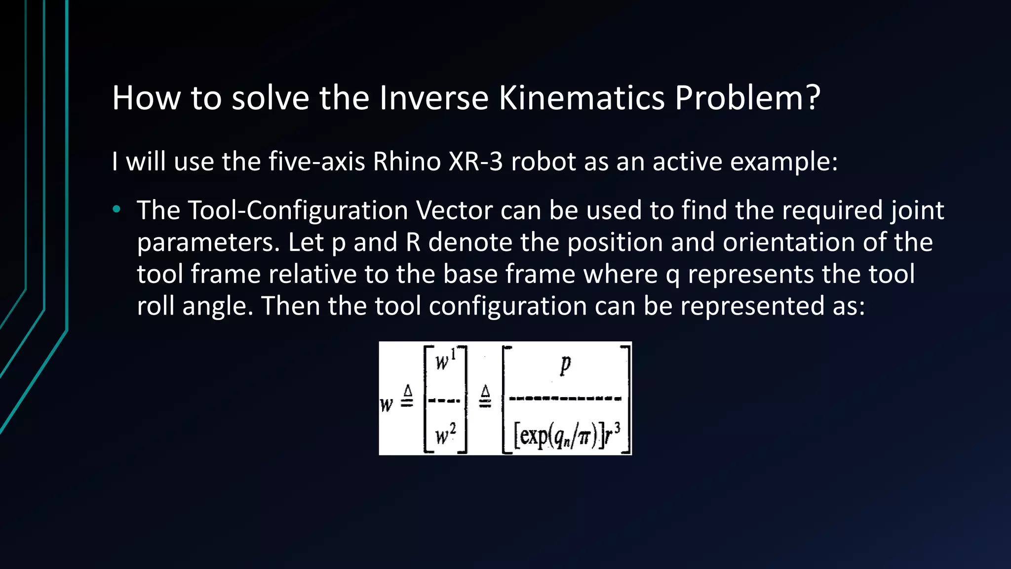 How to solve the Inverse Kinematics Problem?
I will use the five-axis Rhino XR-3 robot as an active example:
• The Tool-Configuration Vector can be used to find the required joint
parameters. Let p and R denote the position and orientation of the
tool frame relative to the base frame where q represents the tool
roll angle. Then the tool configuration can be represented as:
 